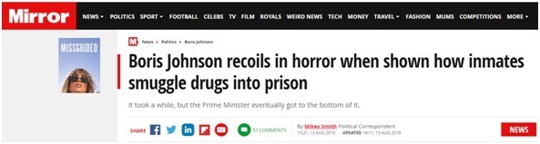 据英国《镜报》报道，约翰逊8月13日前往利兹监狱视察。期间，工作人员向其展示了囚犯如何将毒品偷运进监狱。听闻这些方法后，约翰逊吓得连连后退。报道称，一名狱警向约翰逊展示了囚犯的身体扫描图，图中对鸡蛋状物体进行了特写。根据狱警介绍，鸡蛋状物体中塞满了大麻，这个鸡蛋状物体被塞入囚犯的臀部。听到这些后，约翰逊表现得非常惊讶，他似乎没有完全掌握情况，又进一步提问，“一个鸡蛋？那是在（臀部）里面吗？”与约翰逊同行的英国司法大臣罗伯特·巴克兰证实了首相的猜测。巴克兰回答说，“是的”。