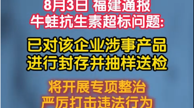8月3日 福建通报牛蛙抗生素超标问题:已对该企业涉事产品进行封存并抽样送检 8月3日 福建通报牛蛙抗生素超标问题:已对该企业涉事产品进行封存并抽样送检